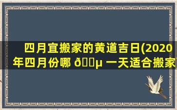 四月宜搬家的黄道吉日(2020年四月份哪 🐵 一天适合搬家)